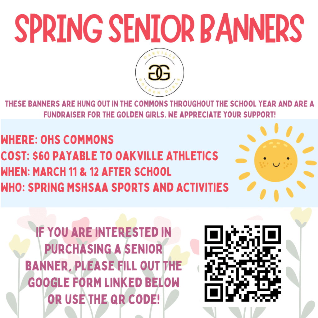 Spring Banner Flyer from the Golden Girls team saying These banners are hund out in the commons throughout the school year and are a fundraiser for the golden girls. We appreciate your support. Where: OHS commons, cost is $60 payable to Oakville Athletics, when March 11 and 12 after school , who spring MSHSAA sports and activities. If you are interested in purchasing a senior banner, please fill out the google form miking below or use the QR CODE